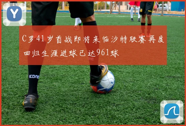 C罗41岁首战即将来临沙特联赛再度回归生涯进球已达961球