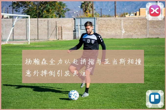 杨瀚森全力以赴拼抢与亚当斯相撞意外摔倒引发关注
