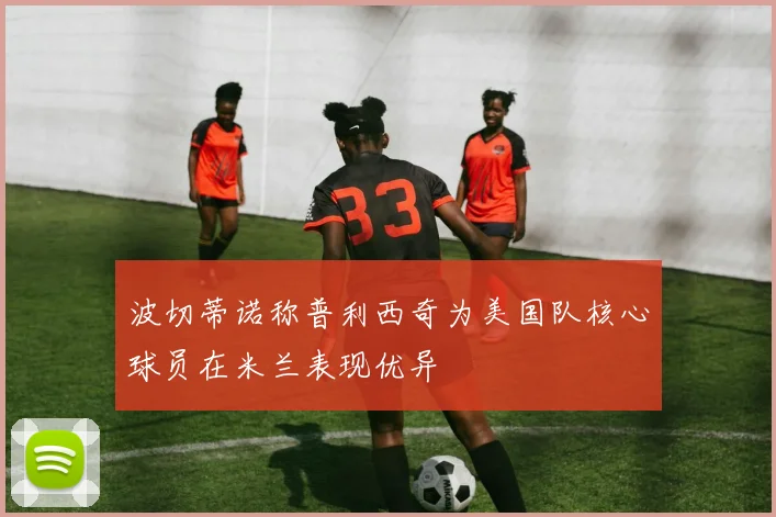 波切蒂诺称普利西奇为美国队核心球员在米兰表现优异