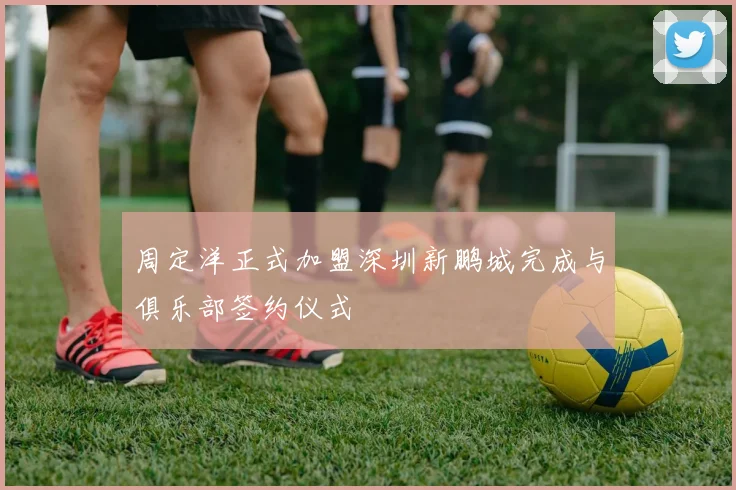 周定洋正式加盟深圳新鹏城完成与俱乐部签约仪式
