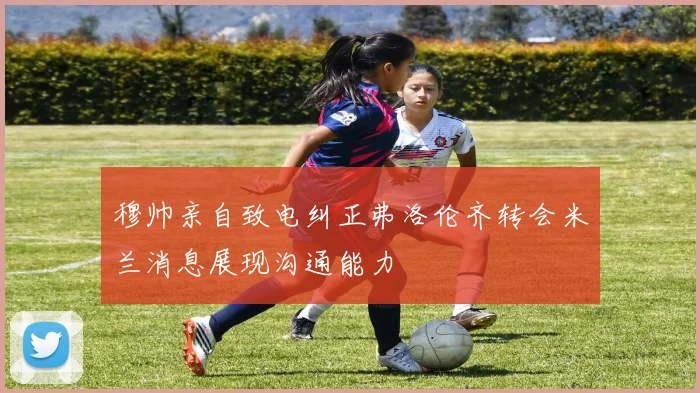 穆帅亲自致电纠正弗洛伦齐转会米兰消息展现沟通能力