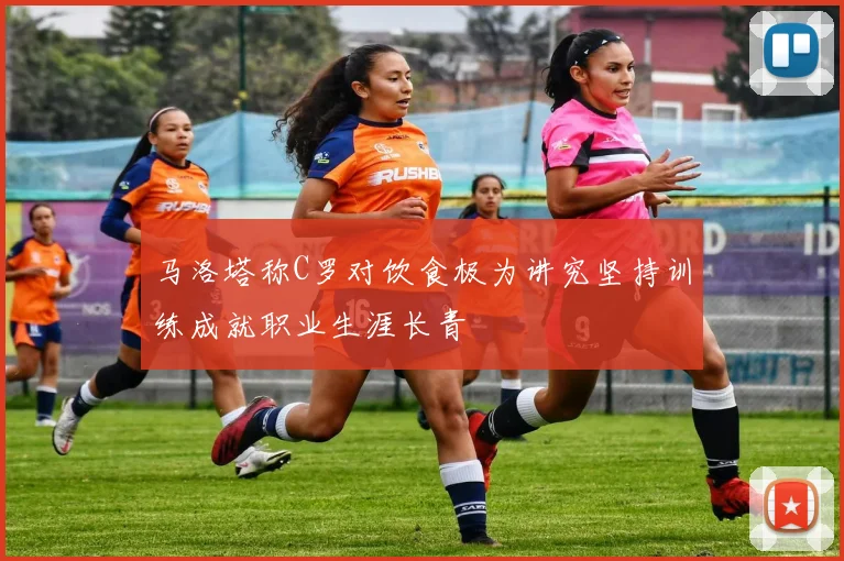 马洛塔称C罗对饮食极为讲究坚持训练成就职业生涯长青
