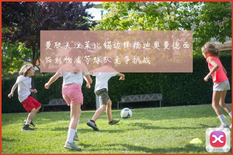 曼联关注莱比锡边锋扬迪奥曼德面临利物浦等球队竞争挑战