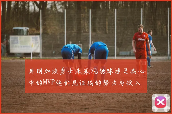 库明加谈勇士未来现场球迷是我心中的MVP他们见证我的努力与投入