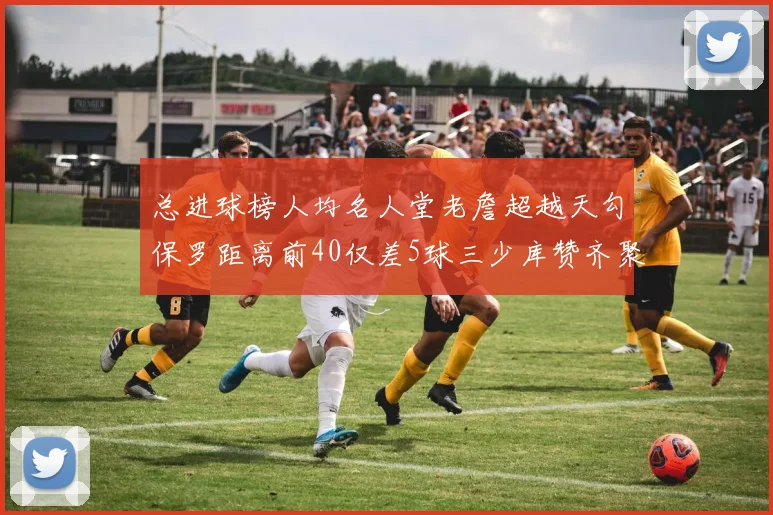 总进球榜人均名人堂老詹超越天勾保罗距离前40仅差5球三少库赞齐聚榜单
