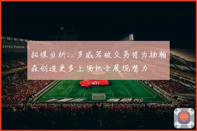 拓媒分析：罗威若被交易将为杨瀚森创造更多上场机会展现潜力
