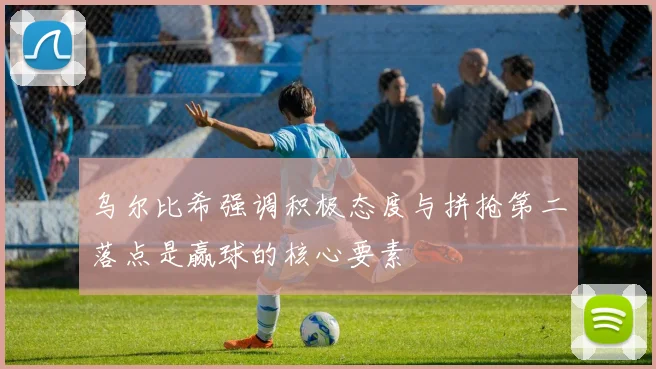 乌尔比希强调积极态度与拼抢第二落点是赢球的核心要素