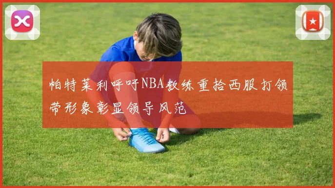 帕特莱利呼吁NBA教练重拾西服打领带形象彰显领导风范