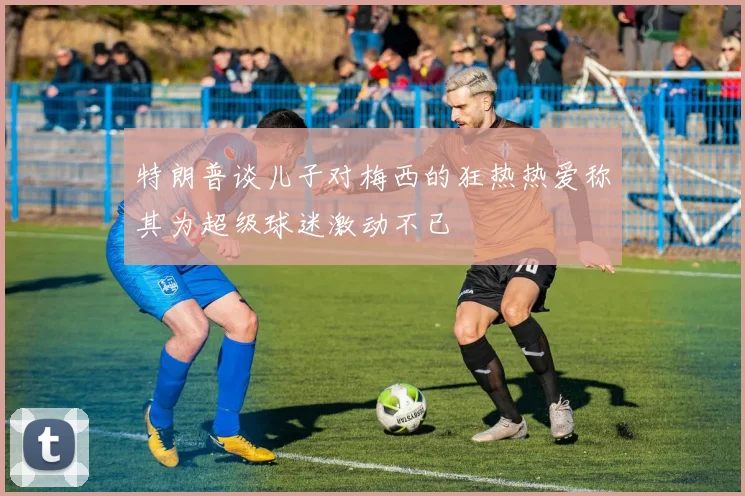 特朗普谈儿子对梅西的狂热热爱称其为超级球迷激动不已
