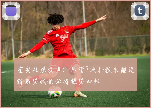 霍安社媒发声：尽管7次扑救未能逆转局势我们必将强势回归