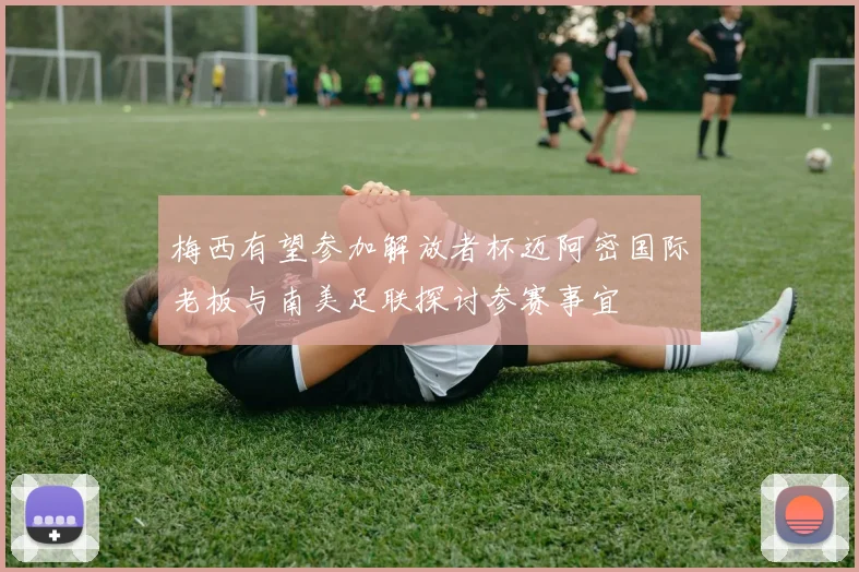 梅西有望参加解放者杯迈阿密国际老板与南美足联探讨参赛事宜