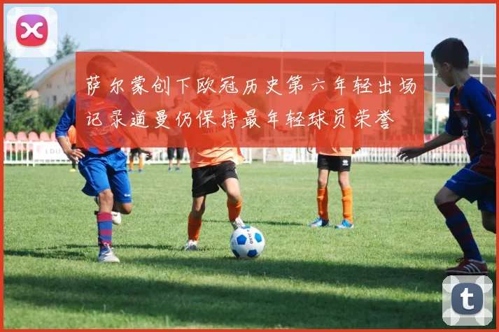 萨尔蒙创下欧冠历史第六年轻出场记录道曼仍保持最年轻球员荣誉