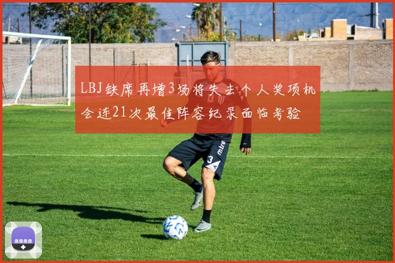 LBJ缺席再增3场将失去个人奖项机会连21次最佳阵容纪录面临考验