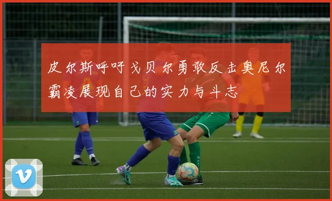 皮尔斯呼吁戈贝尔勇敢反击奥尼尔霸凌展现自己的实力与斗志
