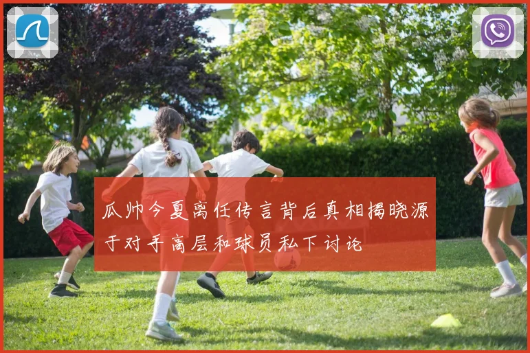 瓜帅今夏离任传言背后真相揭晓源于对手高层和球员私下讨论