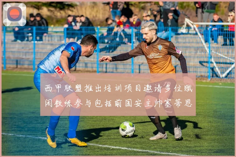 西甲联盟推出培训项目邀请多位赋闲教练参与包括前国安主帅塞蒂恩在内