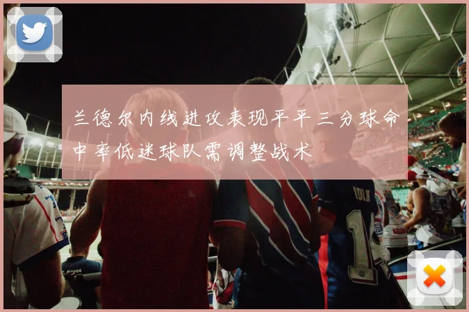 兰德尔内线进攻表现平平三分球命中率低迷球队需调整战术