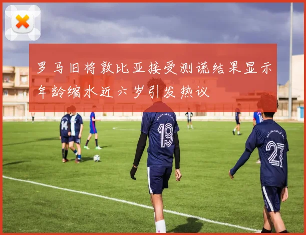 罗马旧将敦比亚接受测谎结果显示年龄缩水近六岁引发热议