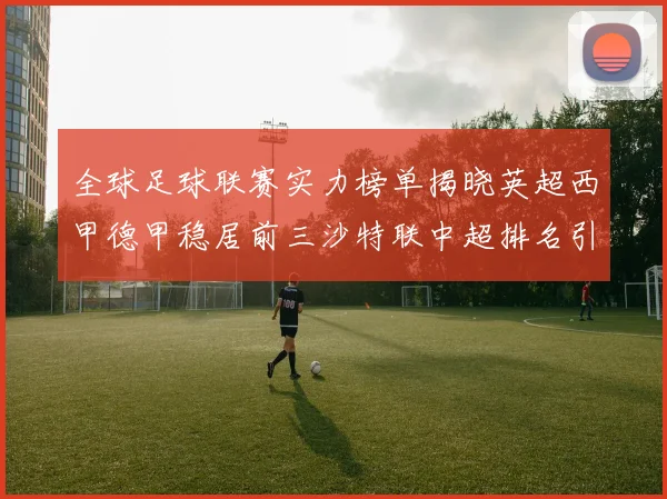 全球足球联赛实力榜单揭晓英超西甲德甲稳居前三沙特联中超排名引关注