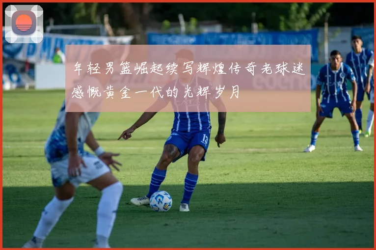 年轻男篮崛起续写辉煌传奇老球迷感慨黄金一代的光辉岁月