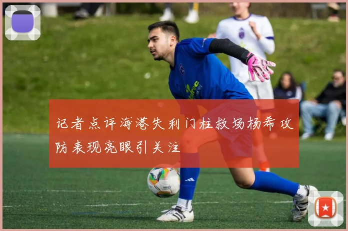 记者点评海港失利门柱救场杨希攻防表现亮眼引关注