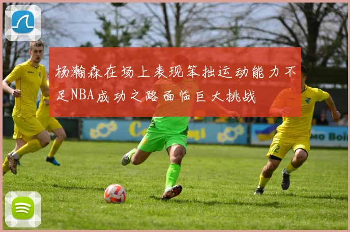 杨瀚森在场上表现笨拙运动能力不足NBA成功之路面临巨大挑战