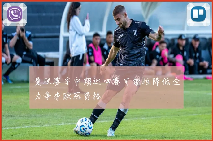 曼联赛季中期巡回赛可能性降低全力争夺欧冠资格