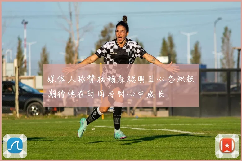 媒体人称赞杨瀚森聪明且心态积极期待他在时间与耐心中成长