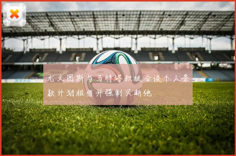 尤文图斯与马特塔积极洽谈个人条款计划租借并强制买断他