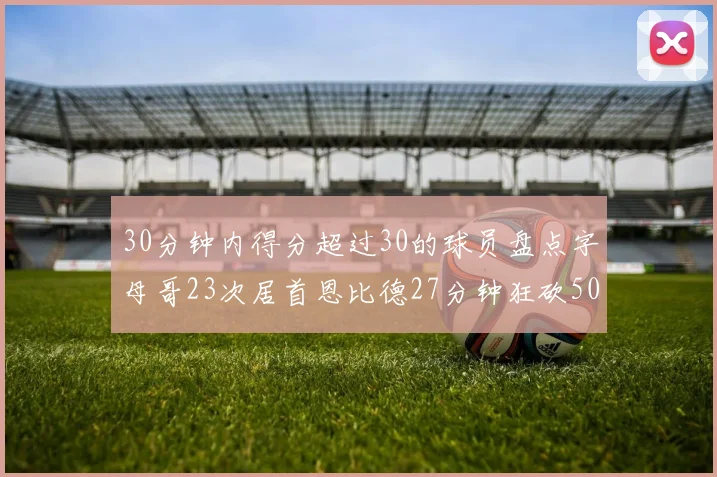 30分钟内得分超过30的球员盘点字母哥23次居首恩比德27分钟狂砍50分