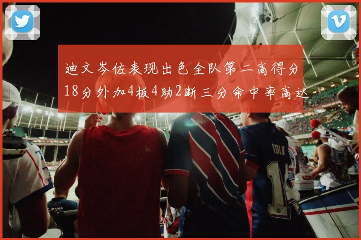 迪文岑佐表现出色全队第二高得分18分外加4板4助2断三分命中率高达44