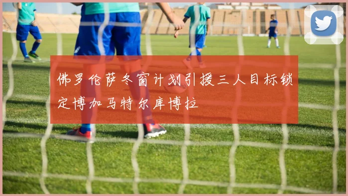 佛罗伦萨冬窗计划引援三人目标锁定博加马特尔库博拉