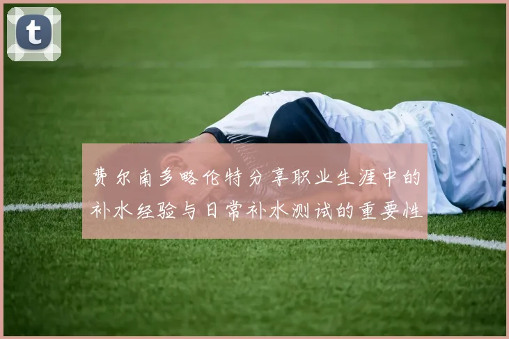 费尔南多略伦特分享职业生涯中的补水经验与日常补水测试的重要性
