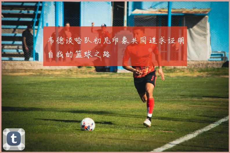 韦德谈哈队初见印象共同追求证明自我的篮球之路