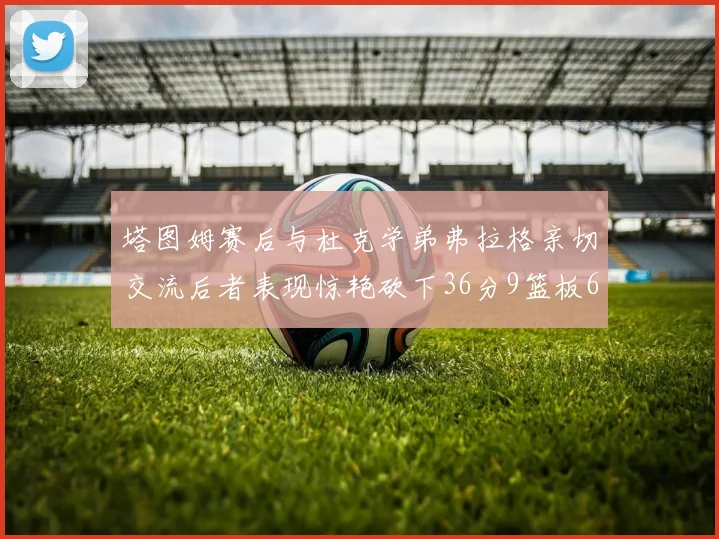 塔图姆赛后与杜克学弟弗拉格亲切交流后者表现惊艳砍下36分9篮板6助攻