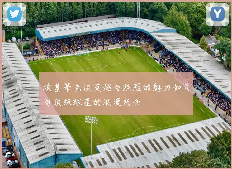 埃基蒂克谈英超与欧冠的魅力如同与顶级球星的浪漫约会
