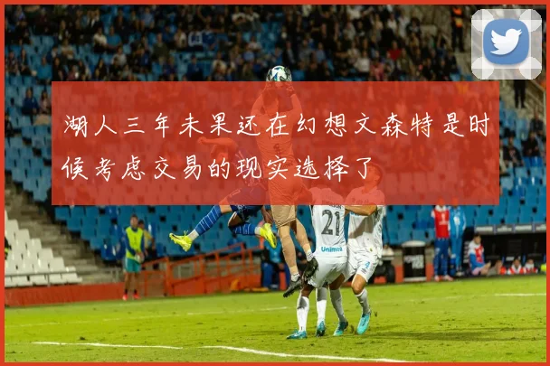 湖人三年未果还在幻想文森特是时候考虑交易的现实选择了