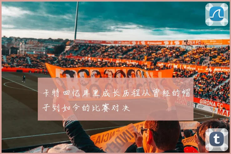 卡特回忆库里成长历程从曾经的帽子到如今的比赛对决