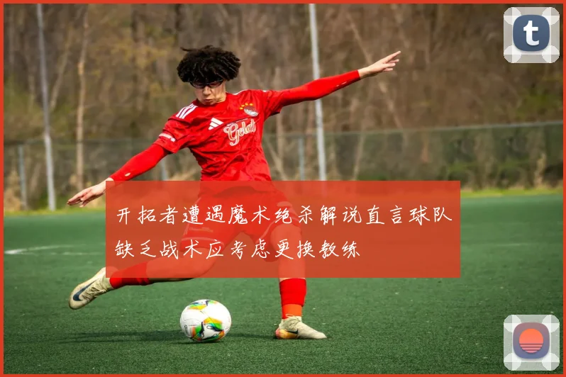 开拓者遭遇魔术绝杀解说直言球队缺乏战术应考虑更换教练